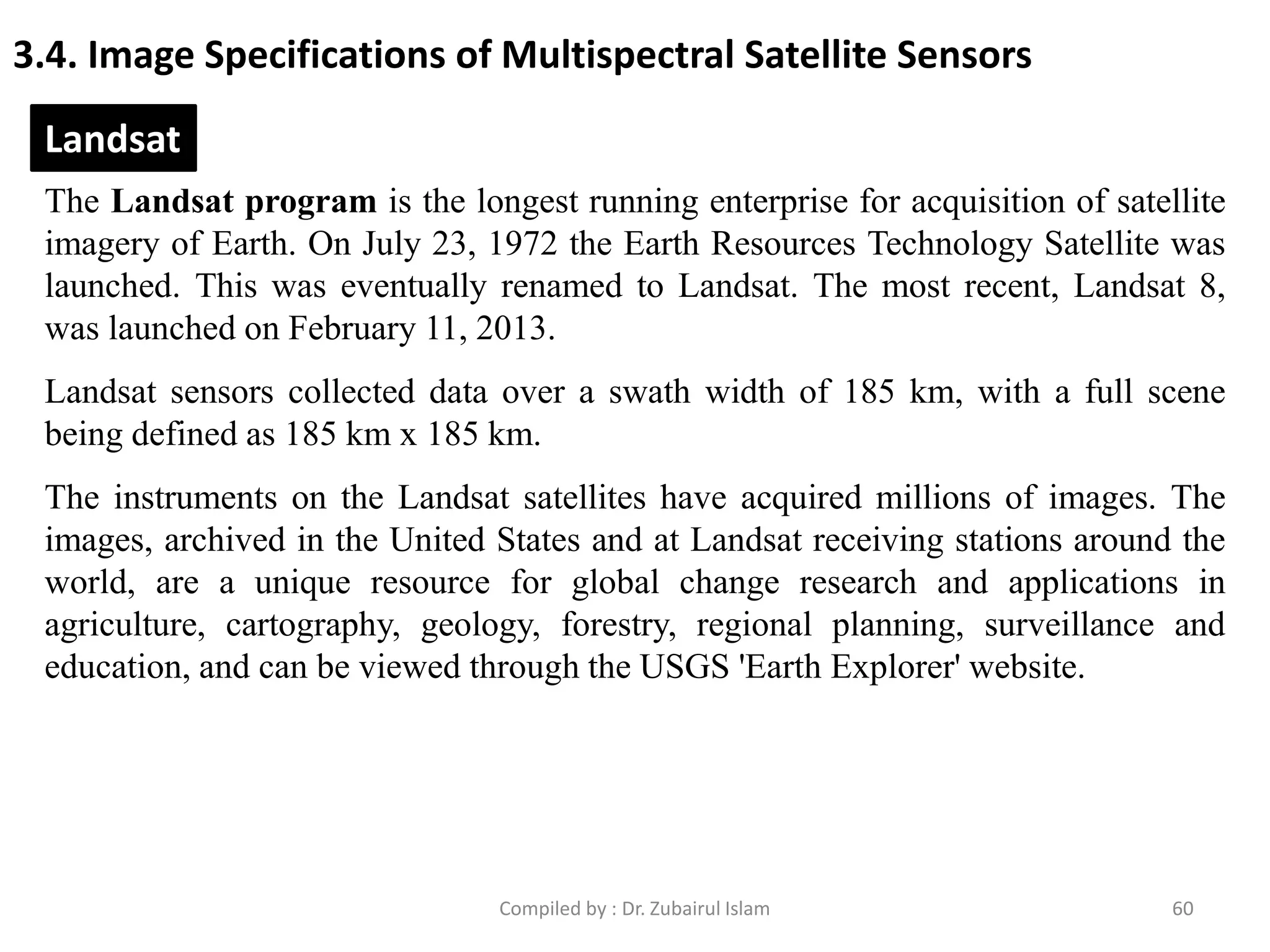 3.4. Image Specifications of Multispectral Satellite Sensors
The Landsat program is the longest running enterprise for acquisition of satellite
imagery of Earth. On July 23, 1972 the Earth Resources Technology Satellite was
launched. This was eventually renamed to Landsat. The most recent, Landsat 8,
was launched on February 11, 2013.
Landsat sensors collected data over a swath width of 185 km, with a full scene
being defined as 185 km x 185 km.
The instruments on the Landsat satellites have acquired millions of images. The
images, archived in the United States and at Landsat receiving stations around the
world, are a unique resource for global change research and applications in
agriculture, cartography, geology, forestry, regional planning, surveillance and
education, and can be viewed through the USGS 'Earth Explorer' website.
Landsat
60Compiled by : Dr. Zubairul Islam
 