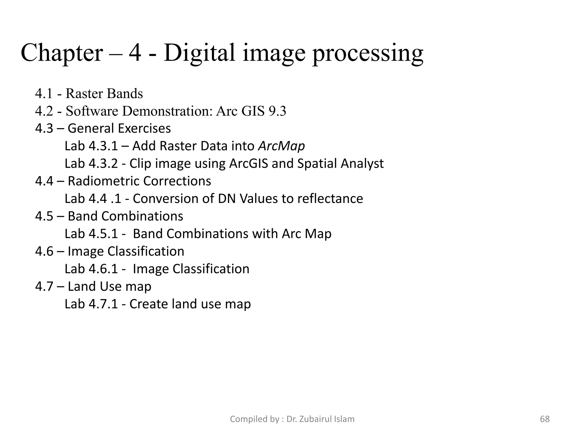 Chapter – 4 - Digital image processing
4.1 - Raster Bands
4.2 - Software Demonstration: Arc GIS 9.3
4.3 – General Exercises
Lab 4.3.1 – Add Raster Data into ArcMap
Lab 4.3.2 - Clip image using ArcGIS and Spatial Analyst
4.4 – Radiometric Corrections
Lab 4.4 .1 - Conversion of DN Values to reflectance
4.5 – Band Combinations
Lab 4.5.1 - Band Combinations with Arc Map
4.6 – Image Classification
Lab 4.6.1 - Image Classification
4.7 – Land Use map
Lab 4.7.1 - Create land use map
68Compiled by : Dr. Zubairul Islam
 