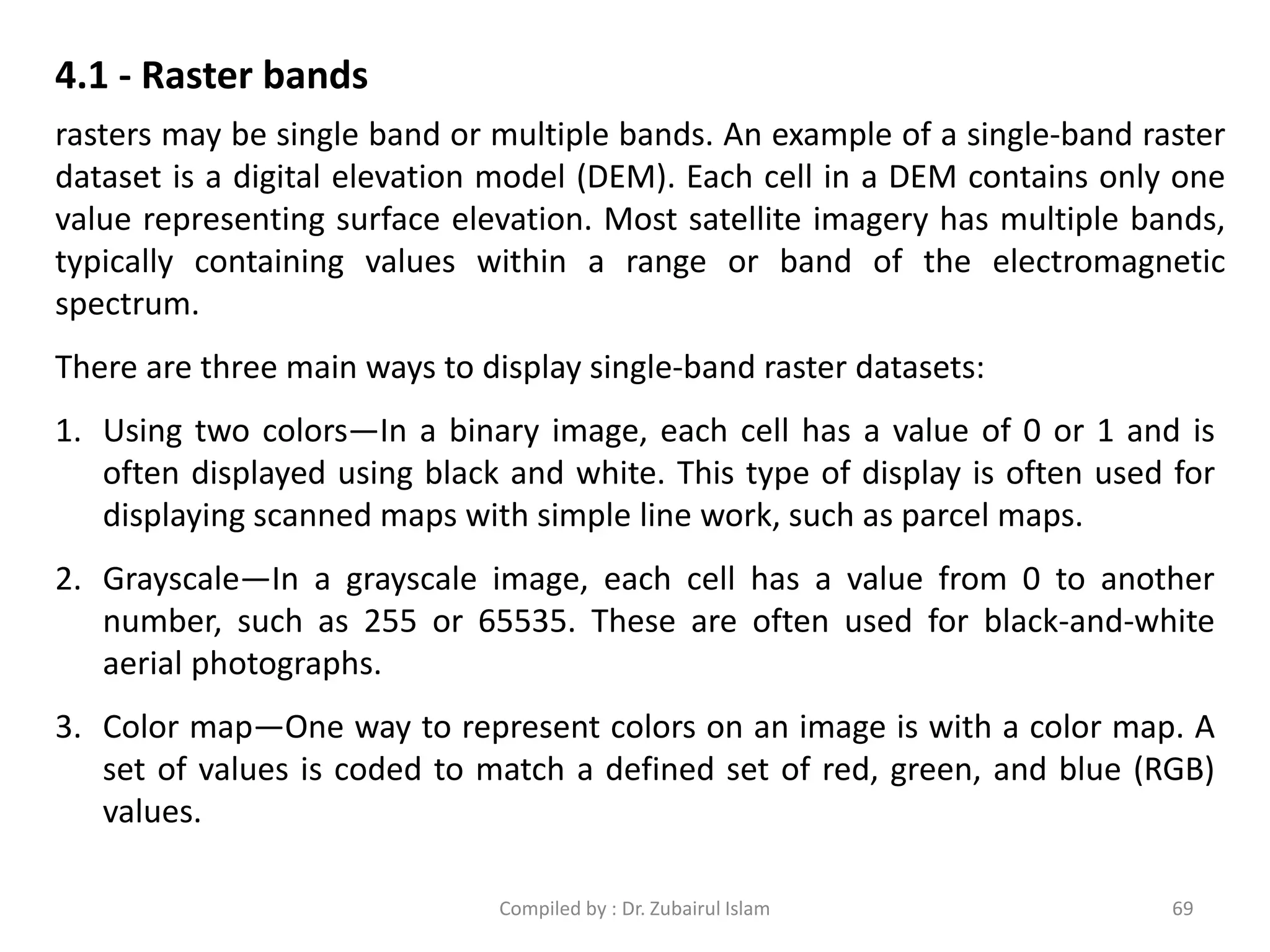 4.1 - Raster bands
rasters may be single band or multiple bands. An example of a single-band raster
dataset is a digital elevation model (DEM). Each cell in a DEM contains only one
value representing surface elevation. Most satellite imagery has multiple bands,
typically containing values within a range or band of the electromagnetic
spectrum.
There are three main ways to display single-band raster datasets:
1. Using two colors—In a binary image, each cell has a value of 0 or 1 and is
often displayed using black and white. This type of display is often used for
displaying scanned maps with simple line work, such as parcel maps.
2. Grayscale—In a grayscale image, each cell has a value from 0 to another
number, such as 255 or 65535. These are often used for black-and-white
aerial photographs.
3. Color map—One way to represent colors on an image is with a color map. A
set of values is coded to match a defined set of red, green, and blue (RGB)
values.
69Compiled by : Dr. Zubairul Islam
 