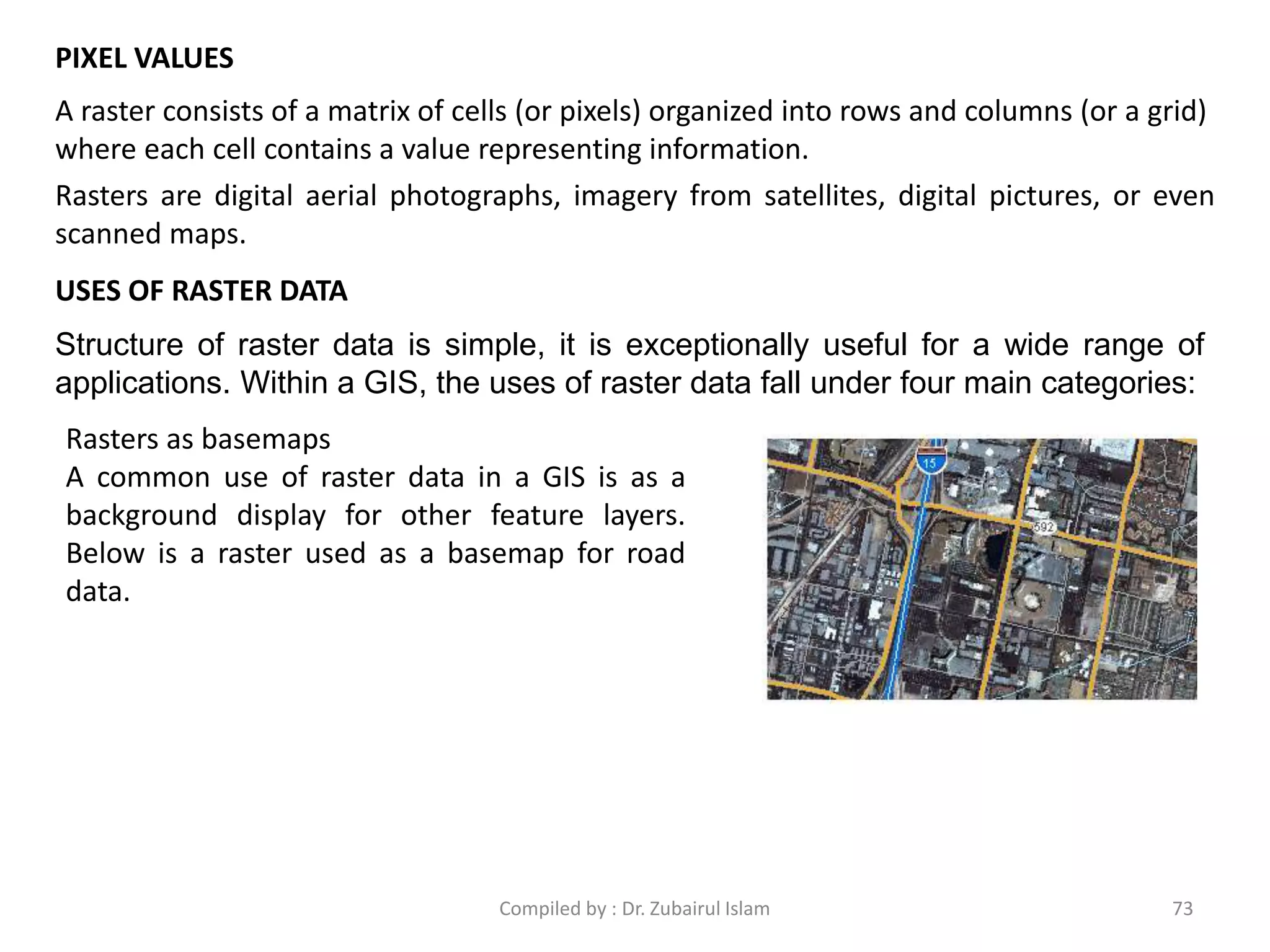 PIXEL VALUES
A raster consists of a matrix of cells (or pixels) organized into rows and columns (or a grid)
where each cell contains a value representing information.
Rasters are digital aerial photographs, imagery from satellites, digital pictures, or even
scanned maps.
USES OF RASTER DATA
Structure of raster data is simple, it is exceptionally useful for a wide range of
applications. Within a GIS, the uses of raster data fall under four main categories:
Rasters as basemaps
A common use of raster data in a GIS is as a
background display for other feature layers.
Below is a raster used as a basemap for road
data.
73Compiled by : Dr. Zubairul Islam
 