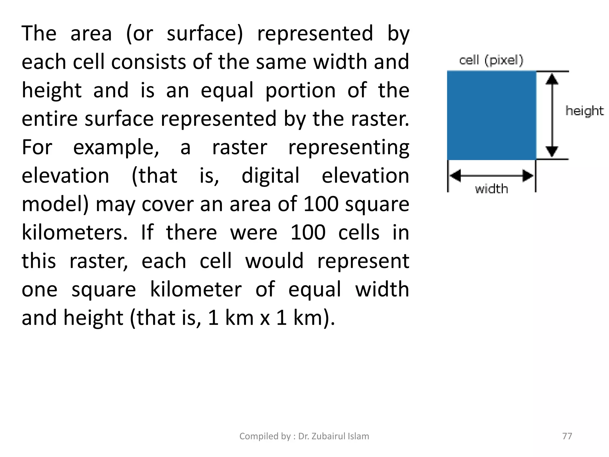 The area (or surface) represented by
each cell consists of the same width and
height and is an equal portion of the
entire surface represented by the raster.
For example, a raster representing
elevation (that is, digital elevation
model) may cover an area of 100 square
kilometers. If there were 100 cells in
this raster, each cell would represent
one square kilometer of equal width
and height (that is, 1 km x 1 km).
77Compiled by : Dr. Zubairul Islam
 