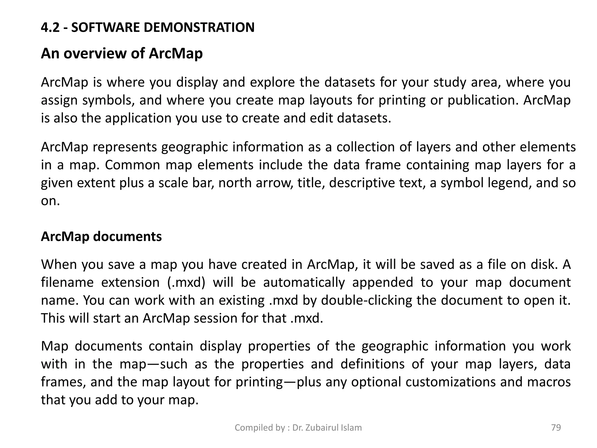 4.2 - SOFTWARE DEMONSTRATION
An overview of ArcMap
ArcMap is where you display and explore the datasets for your study area, where you
assign symbols, and where you create map layouts for printing or publication. ArcMap
is also the application you use to create and edit datasets.
ArcMap represents geographic information as a collection of layers and other elements
in a map. Common map elements include the data frame containing map layers for a
given extent plus a scale bar, north arrow, title, descriptive text, a symbol legend, and so
on.
ArcMap documents
When you save a map you have created in ArcMap, it will be saved as a file on disk. A
filename extension (.mxd) will be automatically appended to your map document
name. You can work with an existing .mxd by double-clicking the document to open it.
This will start an ArcMap session for that .mxd.
Map documents contain display properties of the geographic information you work
with in the map—such as the properties and definitions of your map layers, data
frames, and the map layout for printing—plus any optional customizations and macros
that you add to your map.
79Compiled by : Dr. Zubairul Islam
 