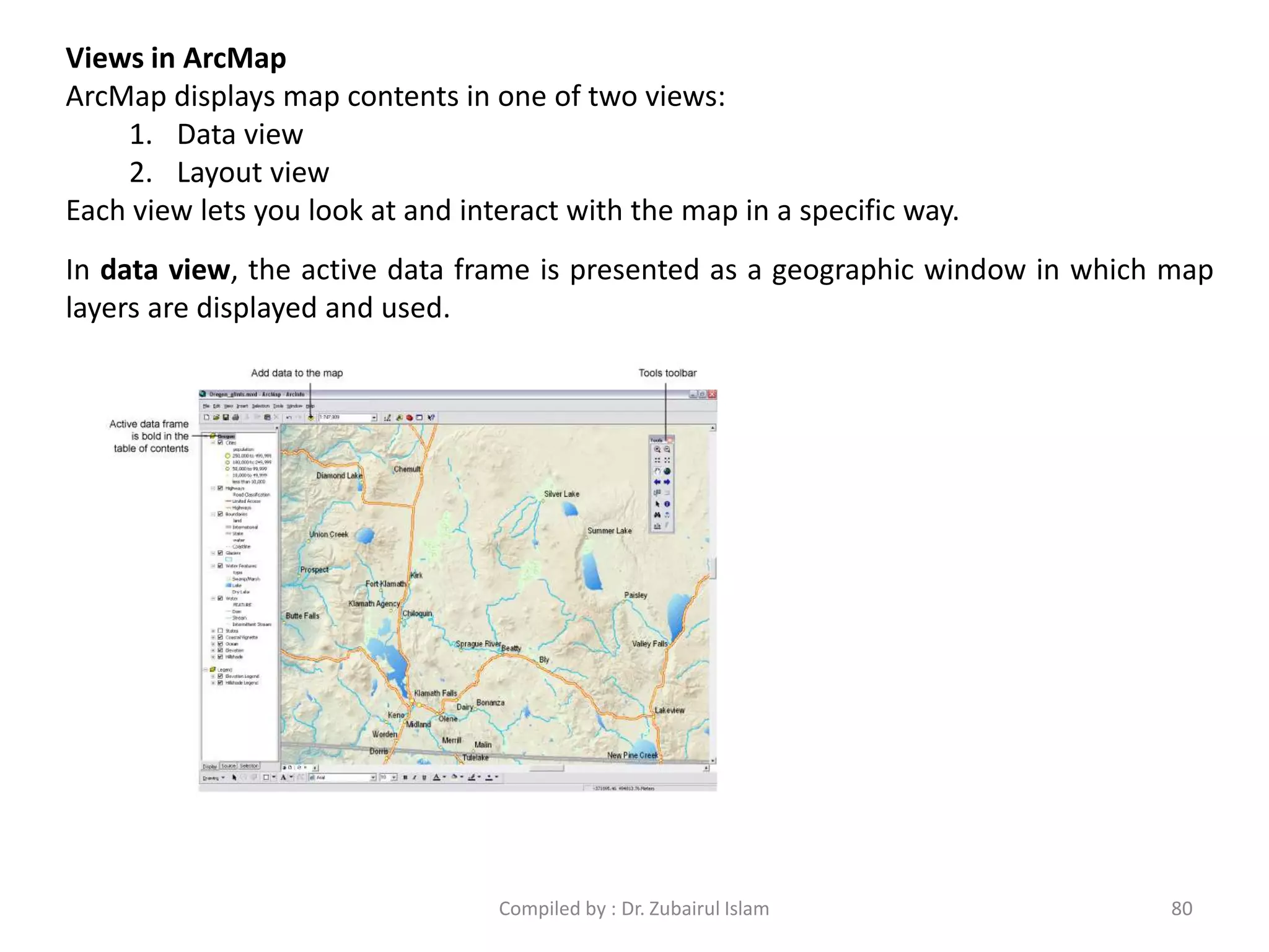 Views in ArcMap
ArcMap displays map contents in one of two views:
1. Data view
2. Layout view
Each view lets you look at and interact with the map in a specific way.
In data view, the active data frame is presented as a geographic window in which map
layers are displayed and used.
80Compiled by : Dr. Zubairul Islam
 