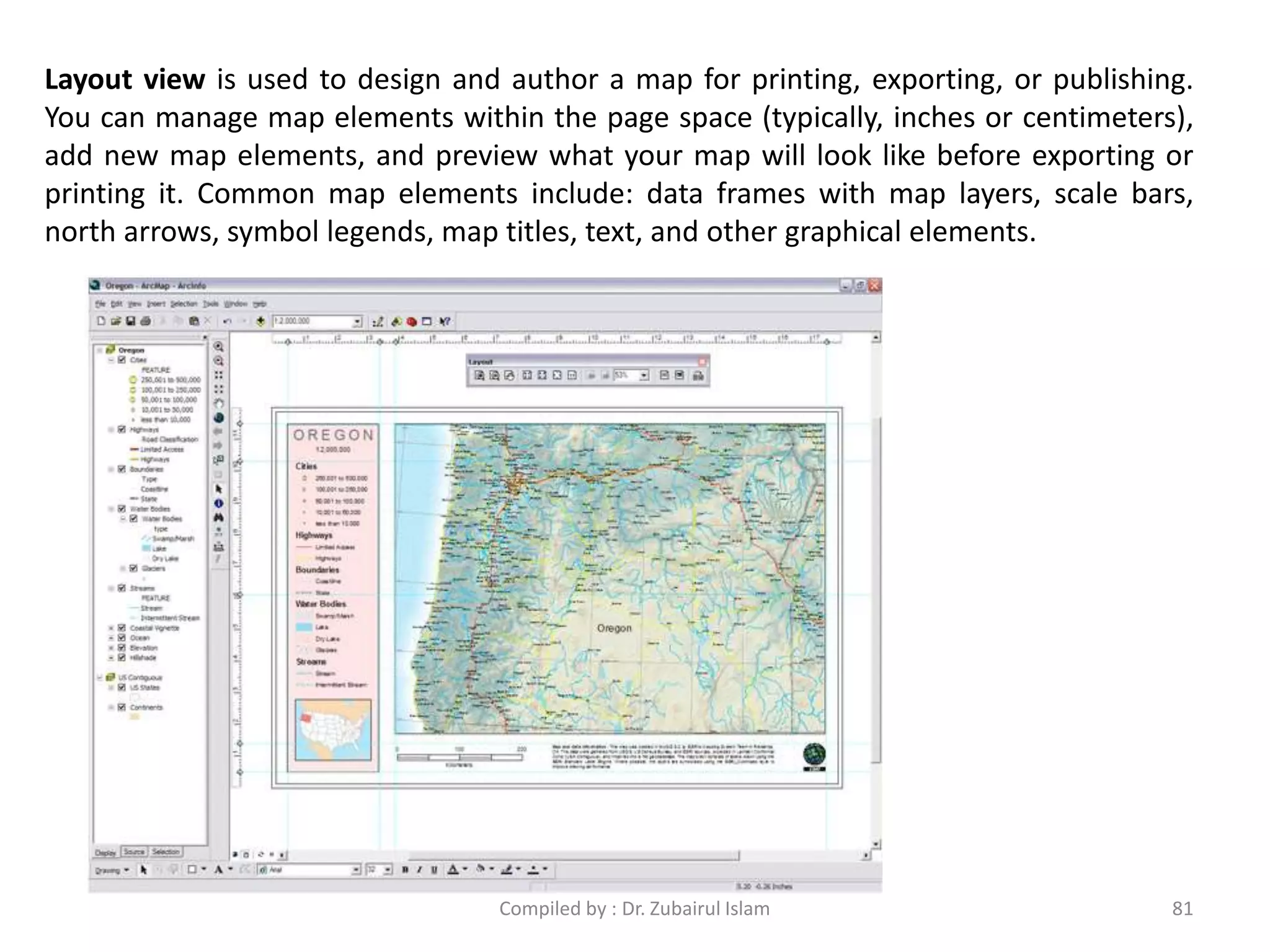 Layout view is used to design and author a map for printing, exporting, or publishing.
You can manage map elements within the page space (typically, inches or centimeters),
add new map elements, and preview what your map will look like before exporting or
printing it. Common map elements include: data frames with map layers, scale bars,
north arrows, symbol legends, map titles, text, and other graphical elements.
81Compiled by : Dr. Zubairul Islam
 