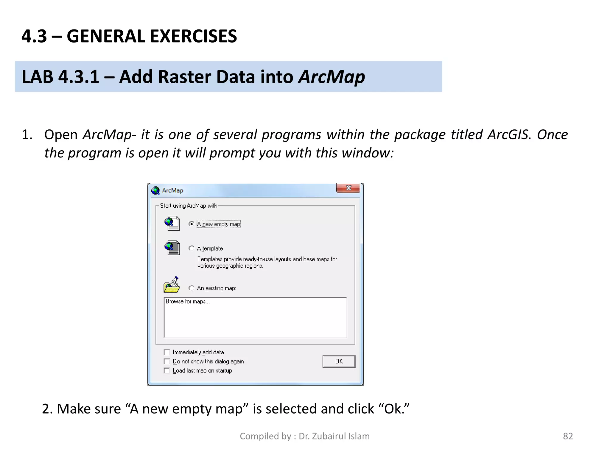 LAB 4.3.1 – Add Raster Data into ArcMap
1. Open ArcMap- it is one of several programs within the package titled ArcGIS. Once
the program is open it will prompt you with this window:
2. Make sure “A new empty map” is selected and click “Ok.”
4.3 – GENERAL EXERCISES
82Compiled by : Dr. Zubairul Islam
 