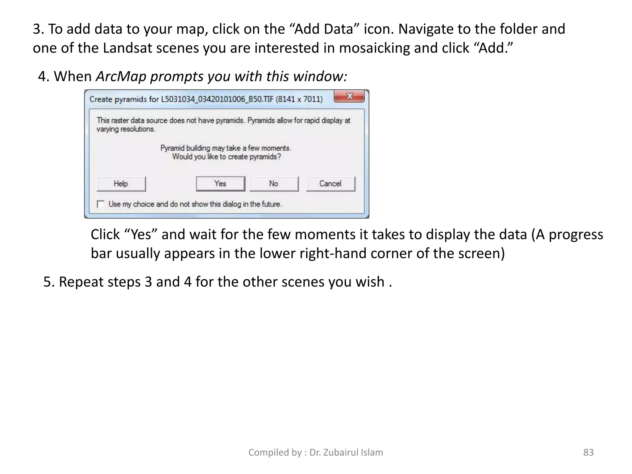 3. To add data to your map, click on the “Add Data” icon. Navigate to the folder and
one of the Landsat scenes you are interested in mosaicking and click “Add.”
4. When ArcMap prompts you with this window:
Click “Yes” and wait for the few moments it takes to display the data (A progress
bar usually appears in the lower right-hand corner of the screen)
5. Repeat steps 3 and 4 for the other scenes you wish .
83Compiled by : Dr. Zubairul Islam
 