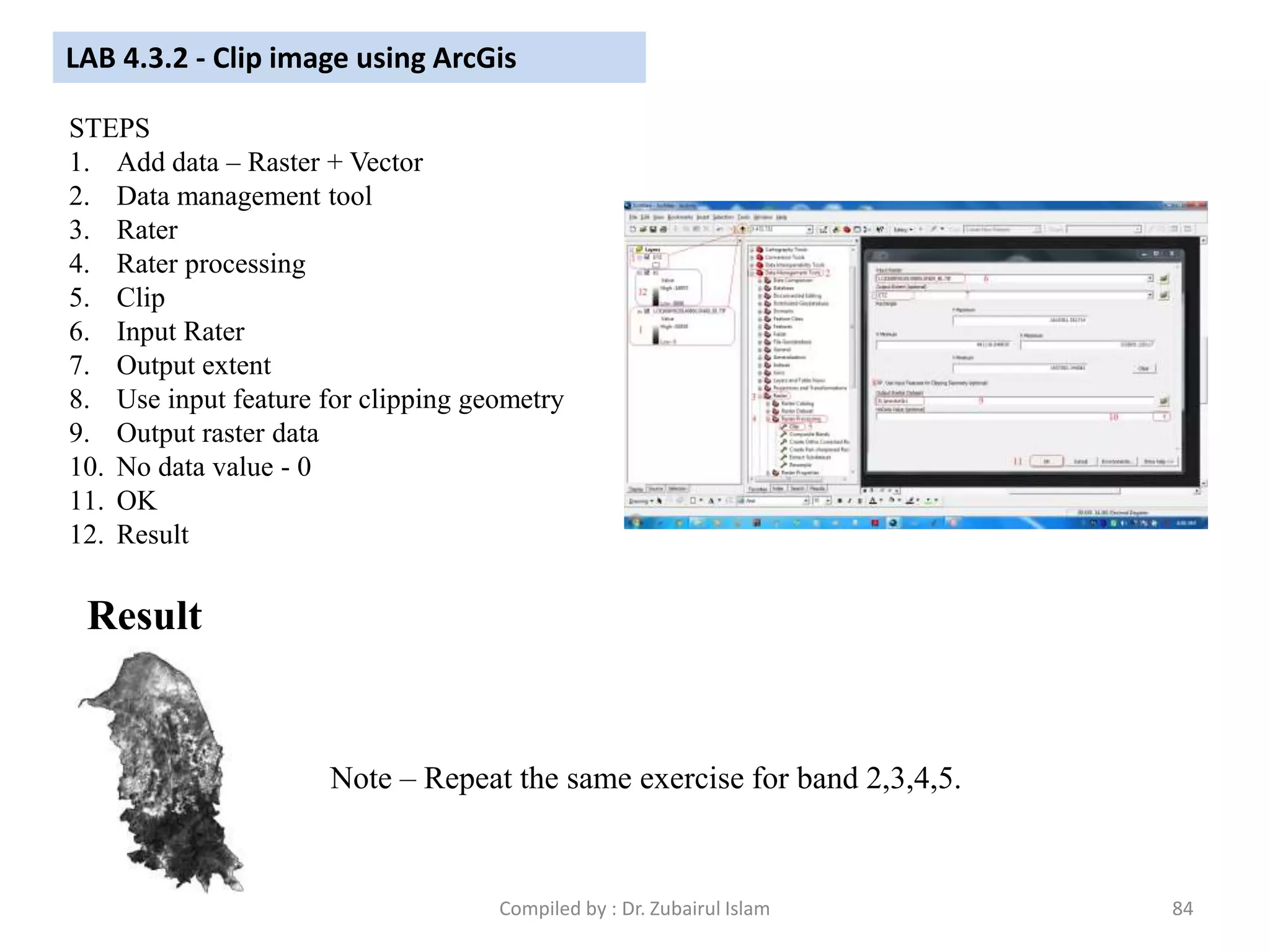 LAB 4.3.2 - Clip image using ArcGis
STEPS
1. Add data – Raster + Vector
2. Data management tool
3. Rater
4. Rater processing
5. Clip
6. Input Rater
7. Output extent
8. Use input feature for clipping geometry
9. Output raster data
10. No data value - 0
11. OK
12. Result
Result
Note – Repeat the same exercise for band 2,3,4,5.
84Compiled by : Dr. Zubairul Islam
 