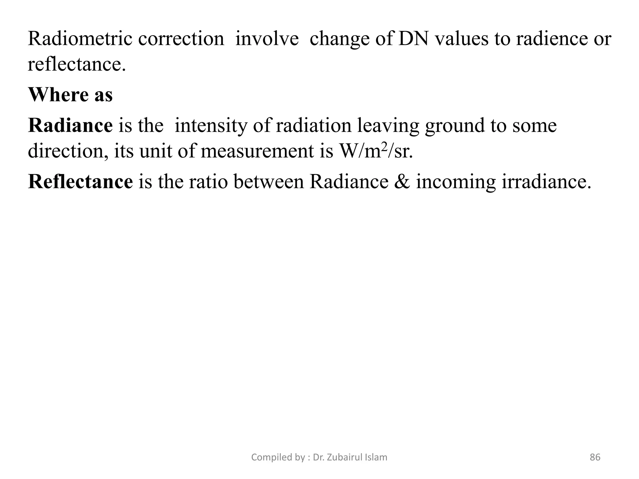 Radiometric correction involve change of DN values to radience or
reflectance.
Where as
Radiance is the intensity of radiation leaving ground to some
direction, its unit of measurement is W/m2/sr.
Reflectance is the ratio between Radiance & incoming irradiance.
86Compiled by : Dr. Zubairul Islam
 