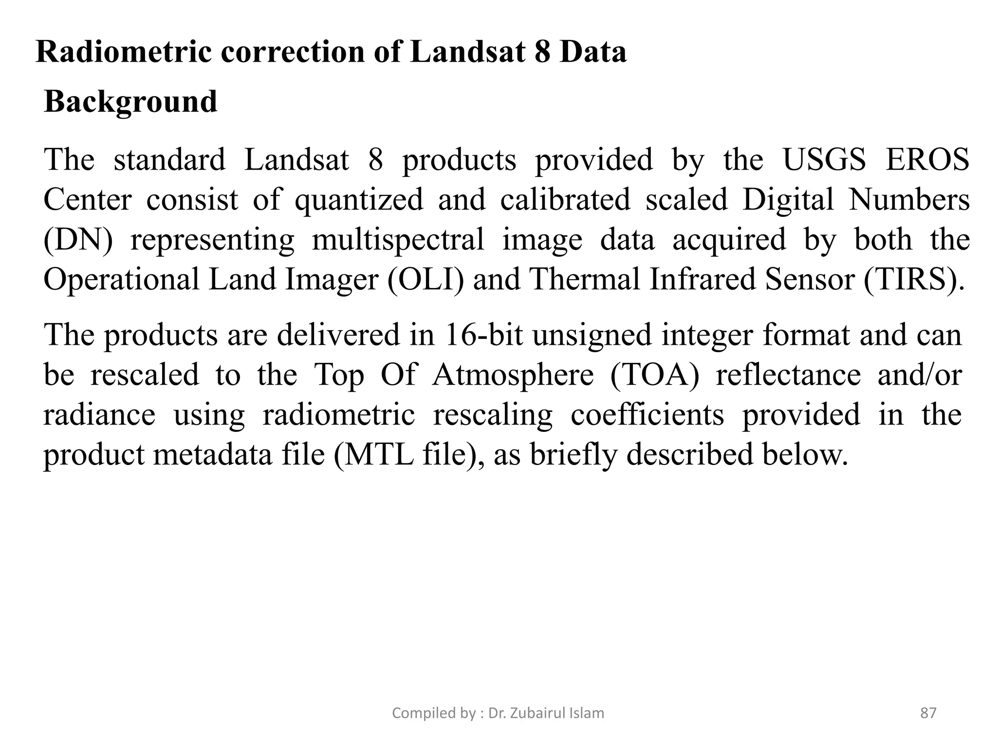 Radiometric correction of Landsat 8 Data
The standard Landsat 8 products provided by the USGS EROS
Center consist of quantized and calibrated scaled Digital Numbers
(DN) representing multispectral image data acquired by both the
Operational Land Imager (OLI) and Thermal Infrared Sensor (TIRS).
Background
The products are delivered in 16-bit unsigned integer format and can
be rescaled to the Top Of Atmosphere (TOA) reflectance and/or
radiance using radiometric rescaling coefficients provided in the
product metadata file (MTL file), as briefly described below.
87Compiled by : Dr. Zubairul Islam
 