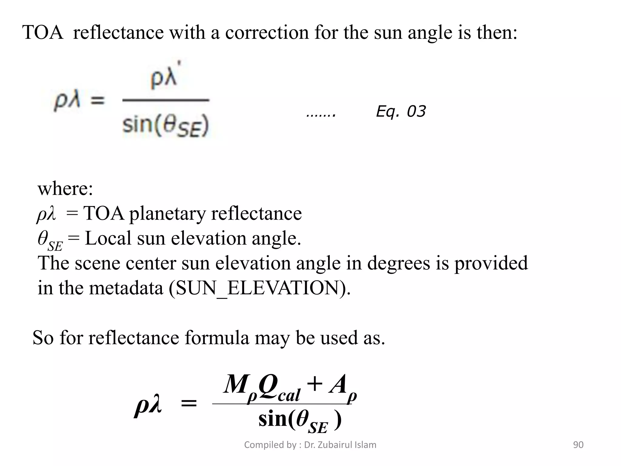 TOA reflectance with a correction for the sun angle is then:
where:
ρλ = TOA planetary reflectance
θSE = Local sun elevation angle.
The scene center sun elevation angle in degrees is provided
in the metadata (SUN_ELEVATION).
……. Eq. 03
So for reflectance formula may be used as.
MρQcal + Aρ
sin(θSE )
ρλ =
90Compiled by : Dr. Zubairul Islam
 