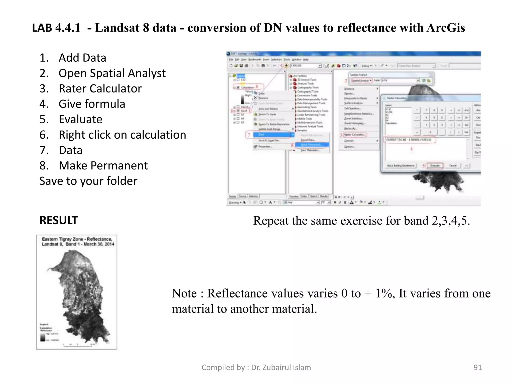 LAB 4.4.1 - Landsat 8 data - conversion of DN values to reflectance with ArcGis
1. Add Data
2. Open Spatial Analyst
3. Rater Calculator
4. Give formula
5. Evaluate
6. Right click on calculation
7. Data
8. Make Permanent
Save to your folder
RESULT
Note : Reflectance values varies 0 to + 1%, It varies from one
material to another material.
Repeat the same exercise for band 2,3,4,5.
91Compiled by : Dr. Zubairul Islam
 