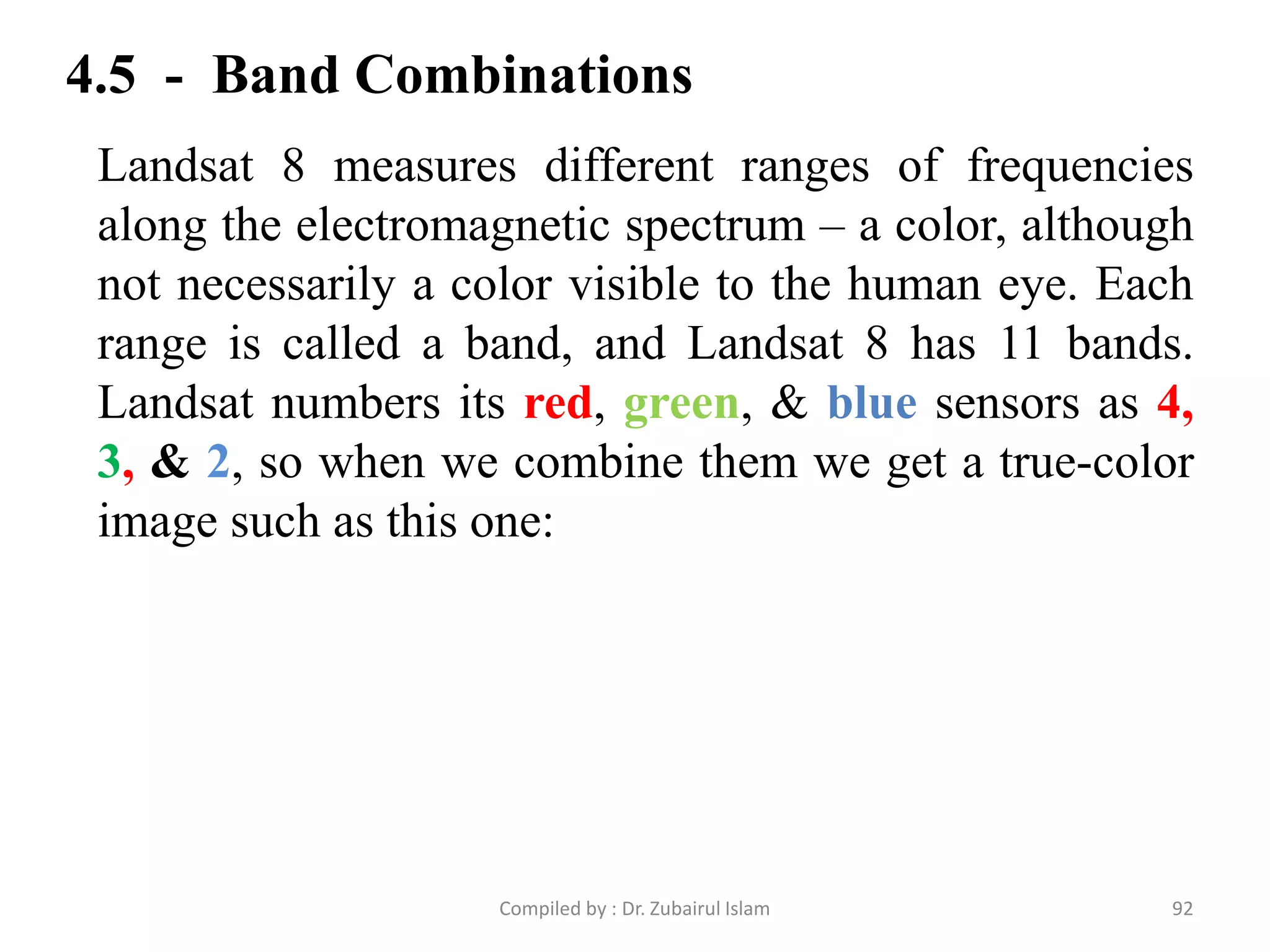 4.5 - Band Combinations
Landsat 8 measures different ranges of frequencies
along the electromagnetic spectrum – a color, although
not necessarily a color visible to the human eye. Each
range is called a band, and Landsat 8 has 11 bands.
Landsat numbers its red, green, & blue sensors as 4,
3, & 2, so when we combine them we get a true-color
image such as this one:
92Compiled by : Dr. Zubairul Islam
 