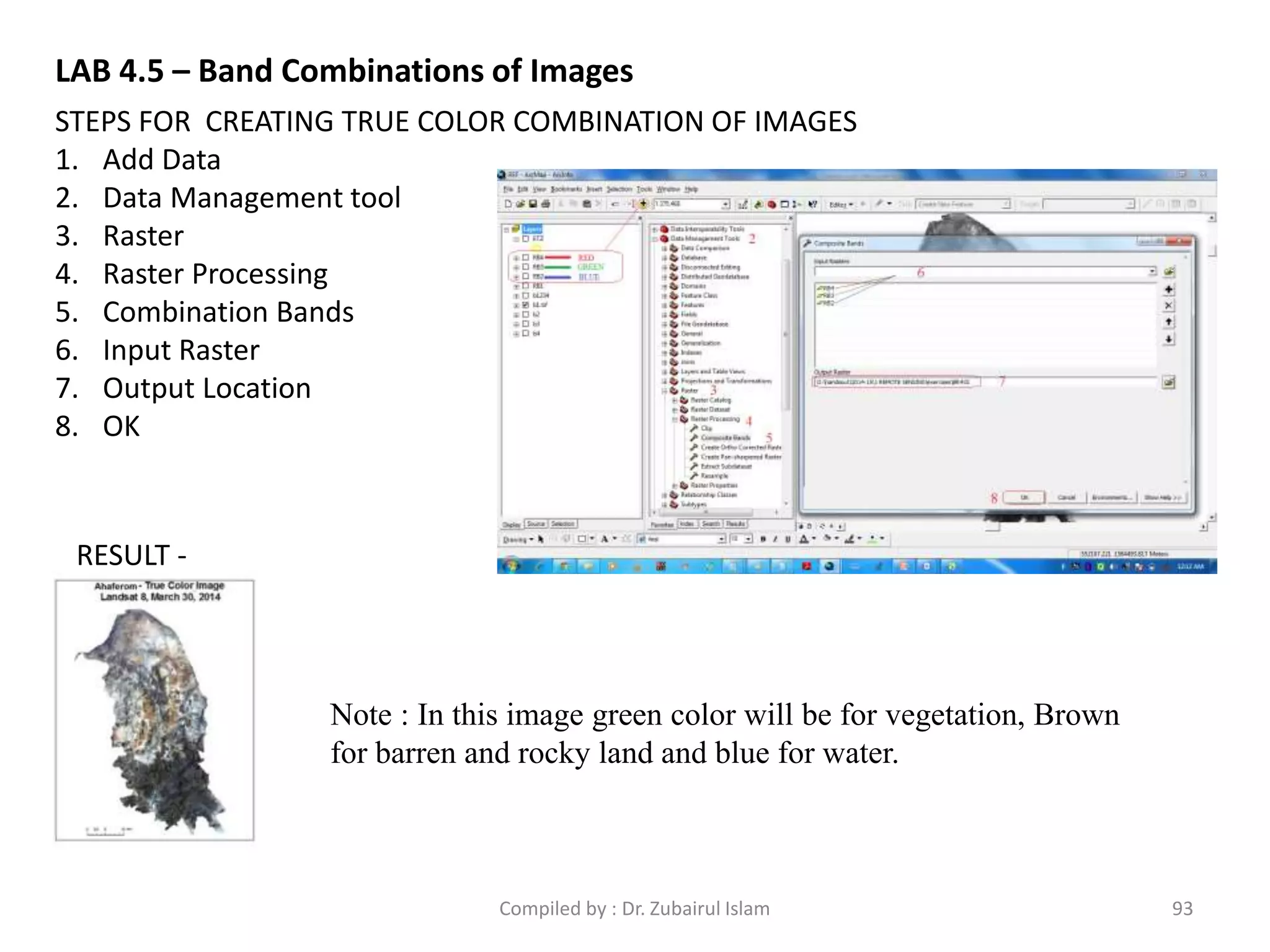 STEPS FOR CREATING TRUE COLOR COMBINATION OF IMAGES
1. Add Data
2. Data Management tool
3. Raster
4. Raster Processing
5. Combination Bands
6. Input Raster
7. Output Location
8. OK
RESULT -
Note : In this image green color will be for vegetation, Brown
for barren and rocky land and blue for water.
LAB 4.5 – Band Combinations of Images
93Compiled by : Dr. Zubairul Islam
 