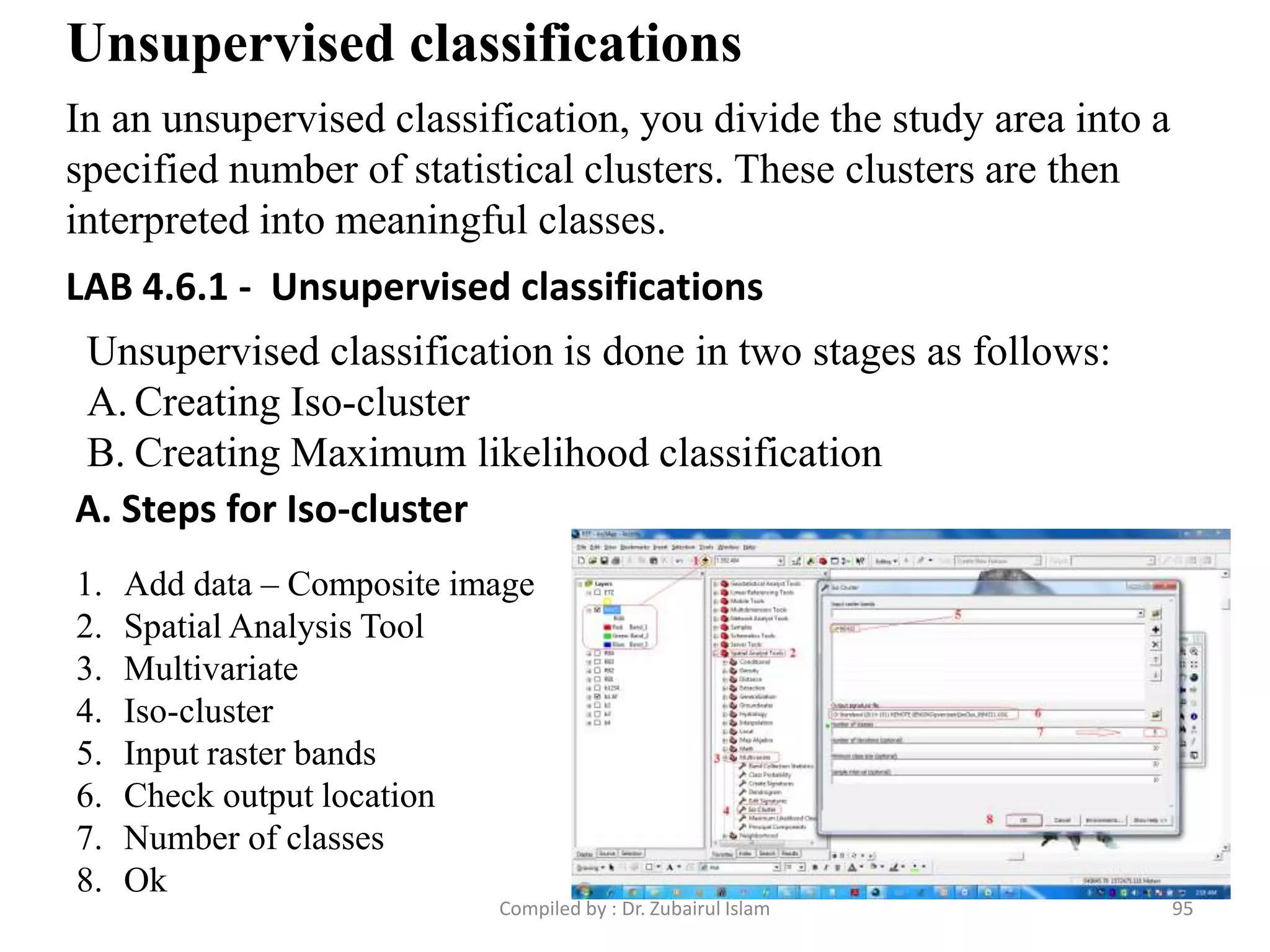 Unsupervised classifications
In an unsupervised classification, you divide the study area into a
specified number of statistical clusters. These clusters are then
interpreted into meaningful classes.
Unsupervised classification is done in two stages as follows:
A. Creating Iso-cluster
B. Creating Maximum likelihood classification
A. Steps for Iso-cluster
1. Add data – Composite image
2. Spatial Analysis Tool
3. Multivariate
4. Iso-cluster
5. Input raster bands
6. Check output location
7. Number of classes
8. Ok
LAB 4.6.1 - Unsupervised classifications
95Compiled by : Dr. Zubairul Islam
 