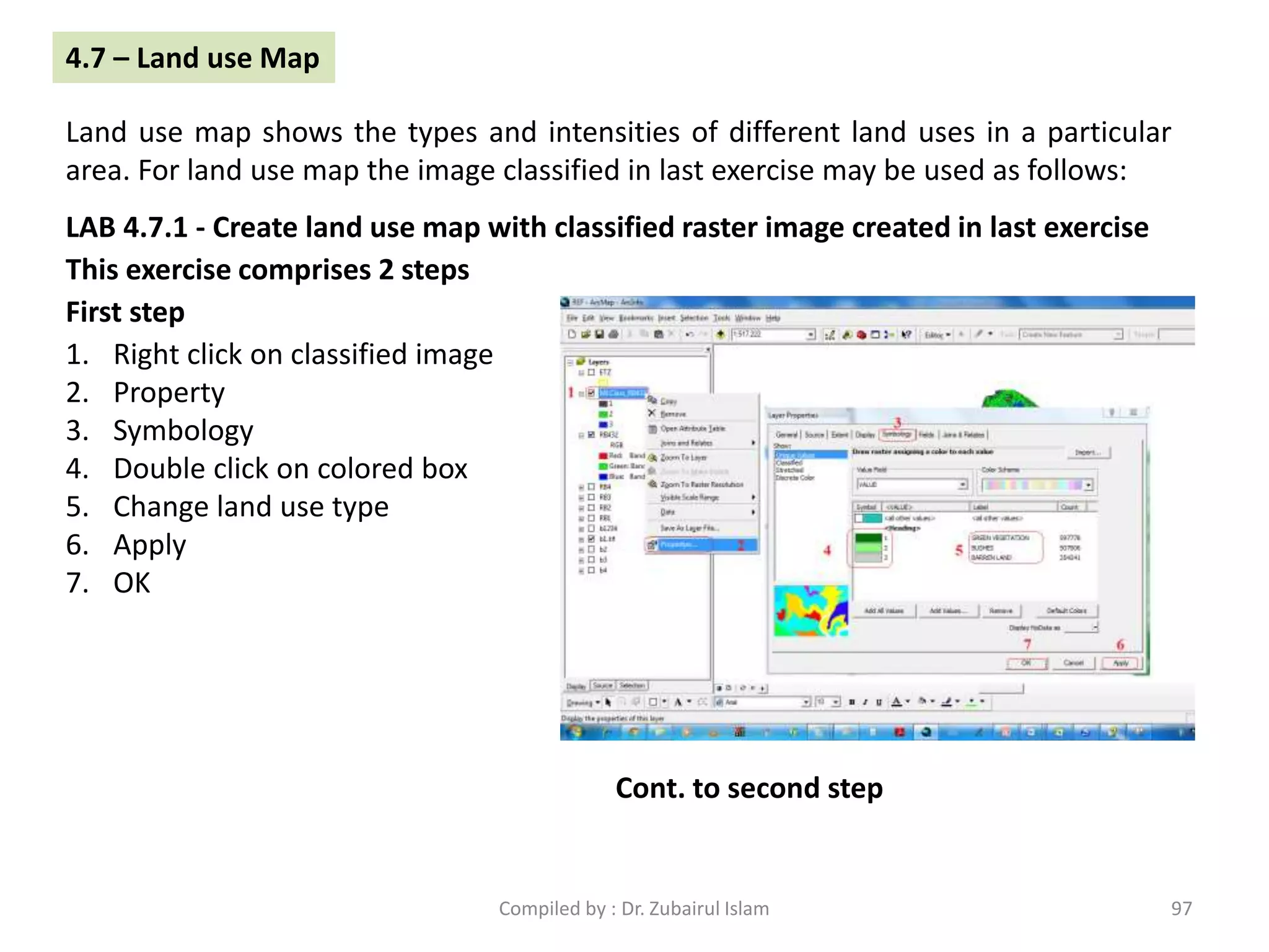 LAB 4.7.1 - Create land use map with classified raster image created in last exercise
1. Right click on classified image
2. Property
3. Symbology
4. Double click on colored box
5. Change land use type
6. Apply
7. OK
4.7 – Land use Map
Land use map shows the types and intensities of different land uses in a particular
area. For land use map the image classified in last exercise may be used as follows:
This exercise comprises 2 steps
First step
Cont. to second step
97Compiled by : Dr. Zubairul Islam
 