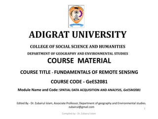 COURSE MATERIAL
COURSE TITLE - FUNDAMENTALS OF REMOTE SENSING
COURSE CODE - GeES2081
Module Name and Code: SPATIAL DATA ACQUISITION AND ANALYSIS, GeESM2081
ADIGRAT UNIVERSITY
COLLEGE OF SOCIAL SCIENCE AND HUMANITIES
DEPARTMENT OF GEOGRAPHY AND ENVIRONMENTAL STUDIES
1
Edited By - Dr. Zubairul Islam, Associate Professor, Department of geography and Environmental studies.
zubairul@gmail.com
Compiled by : Dr. Zubairul Islam
 