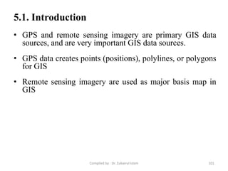 • GPS and remote sensing imagery are primary GIS data
sources, and are very important GIS data sources.
• GPS data creates points (positions), polylines, or polygons
for GIS
• Remote sensing imagery are used as major basis map in
GIS
5.1. Introduction
101Compiled by : Dr. Zubairul Islam
 