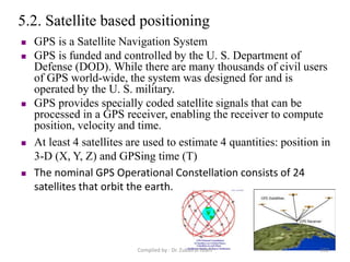 5.2. Satellite based positioning
 GPS is a Satellite Navigation System
 GPS is funded and controlled by the U. S. Department of
Defense (DOD). While there are many thousands of civil users
of GPS world-wide, the system was designed for and is
operated by the U. S. military.
 GPS provides specially coded satellite signals that can be
processed in a GPS receiver, enabling the receiver to compute
position, velocity and time.
 At least 4 satellites are used to estimate 4 quantities: position in
3-D (X, Y, Z) and GPSing time (T)
 The nominal GPS Operational Constellation consists of 24
satellites that orbit the earth.
102Compiled by : Dr. Zubairul Islam
 