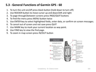 5.3 - General Functions of Garmin GPS - 60
1. To turn the unit on/off press black button (hold down to turn off)
2. Use ROCKER button to move cursor up and down/left and right
3. To page through/between screens press PAGE/QUIT buttons
4. To find the menu press MENU button twice
5. Use ENTER key to select highlighted fields, enter data, or confirm on screen messages.
6. To cancel out of screen and not save press QUIT
7. Use MARK key to mark your current location as way point.
8. Use FIND key to view the find page.
9. To zoom in map screen press IN/OUT button
103Compiled by : Dr. Zubairul Islam
 