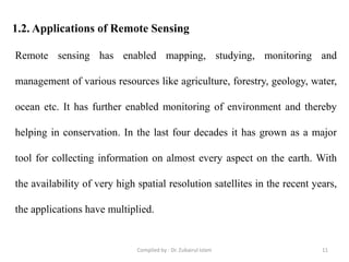 1.2. Applications of Remote Sensing
Remote sensing has enabled mapping, studying, monitoring and
management of various resources like agriculture, forestry, geology, water,
ocean etc. It has further enabled monitoring of environment and thereby
helping in conservation. In the last four decades it has grown as a major
tool for collecting information on almost every aspect on the earth. With
the availability of very high spatial resolution satellites in the recent years,
the applications have multiplied.
11Compiled by : Dr. Zubairul Islam
 