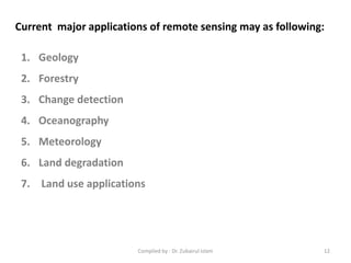 Current major applications of remote sensing may as following:
1. Geology
2. Forestry
3. Change detection
4. Oceanography
5. Meteorology
6. Land degradation
7. Land use applications
12Compiled by : Dr. Zubairul Islam
 