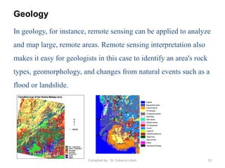 Geology
In geology, for instance, remote sensing can be applied to analyze
and map large, remote areas. Remote sensing interpretation also
makes it easy for geologists in this case to identify an area's rock
types, geomorphology, and changes from natural events such as a
flood or landslide.
13Compiled by : Dr. Zubairul Islam
 