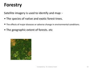 Forestry
Satellite imagery is used to identify and map: -
• The species of native and exotic forest trees.
• The effects of major diseases or adverse change in environmental conditions.
• The geographic extent of forests. etc
14Compiled by : Dr. Zubairul Islam
 