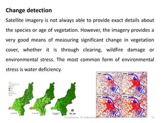 Satellite imagery is not always able to provide exact details about
the species or age of vegetation. However, the imagery provides a
very good means of measuring significant change in vegetation
cover, whether it is through clearing, wildfire damage or
environmental stress. The most common form of environmental
stress is water deficiency.
Change detection
15Compiled by : Dr. Zubairul Islam
 