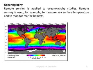 Oceanography
Remote sensing is applied to oceanography studies. Remote
sensing is used, for example, to measure sea surface temperature
and to monitor marine habitats.
16Compiled by : Dr. Zubairul Islam
 