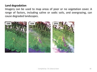 Land degradation
Imagery can be used to map areas of poor or no vegetation cover. A
range of factors, including saline or sodic soils, and overgrazing, can
cause degraded landscapes.
18Compiled by : Dr. Zubairul Islam
 