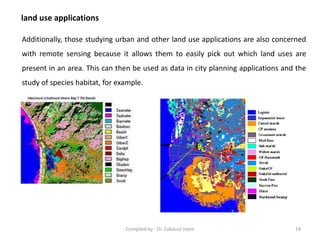 land use applications
Additionally, those studying urban and other land use applications are also concerned
with remote sensing because it allows them to easily pick out which land uses are
present in an area. This can then be used as data in city planning applications and the
study of species habitat, for example.
19Compiled by : Dr. Zubairul Islam
 