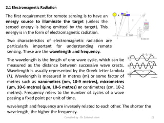 The first requirement for remote sensing is to have an
energy source to illuminate the target (unless the
sensed energy is being emitted by the target). This
energy is in the form of electromagnetic radiation.
2.1 Electromagnetic Radiation
Two characteristics of electromagnetic radiation are
particularly important for understanding remote
sensing. These are the wavelength and frequency.
The wavelength is the length of one wave cycle, which can be
measured as the distance between successive wave crests.
Wavelength is usually represented by the Greek letter lambda
(λ). Wavelength is measured in metres (m) or some factor of
metres such as nanometres (nm, 10-9 metres), micrometres
(μm, 10-6 metres) (μm, 10-6 metres) or centimetres (cm, 10-2
metres). Frequency refers to the number of cycles of a wave
passing a fixed point per unit of time.
wavelength and frequency are inversely related to each other. The shorter the
wavelength, the higher the frequency.
21Compiled by : Dr. Zubairul Islam
 