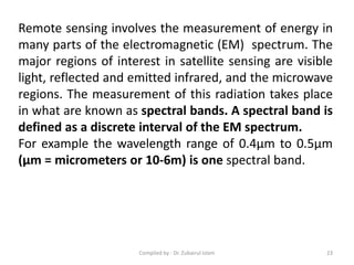 Remote sensing involves the measurement of energy in
many parts of the electromagnetic (EM) spectrum. The
major regions of interest in satellite sensing are visible
light, reflected and emitted infrared, and the microwave
regions. The measurement of this radiation takes place
in what are known as spectral bands. A spectral band is
defined as a discrete interval of the EM spectrum.
For example the wavelength range of 0.4μm to 0.5μm
(μm = micrometers or 10-6m) is one spectral band.
23Compiled by : Dr. Zubairul Islam
 