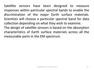Satellite sensors have been designed to measure
responses within particular spectral bands to enable the
discrimination of the major Earth surface materials.
Scientists will choose a particular spectral band for data
collection depending on what they wish to examine.
The design of satellite sensors is based on the absorption
characteristics of Earth surface materials across all the
measurable parts in the EM spectrum.
24Compiled by : Dr. Zubairul Islam
 