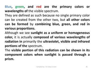 Blue, green, and red are the primary colors or
wavelengths of the visible spectrum.
They are defined as such because no single primary color
can be created from the other two, but all other colors
can be formed by combining blue, green, and red in
various proportions.
Although we see sunlight as a uniform or homogeneous
color, it is actually composed of various wavelengths of
radiation in primarily the ultraviolet, visible and infrared
portions of the spectrum.
The visible portion of this radiation can be shown in its
component colors when sunlight is passed through a
prism.
26Compiled by : Dr. Zubairul Islam
 