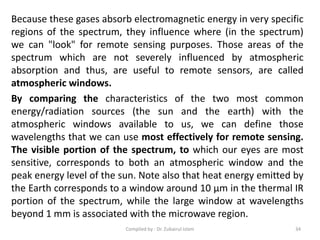 Because these gases absorb electromagnetic energy in very specific
regions of the spectrum, they influence where (in the spectrum)
we can "look" for remote sensing purposes. Those areas of the
spectrum which are not severely influenced by atmospheric
absorption and thus, are useful to remote sensors, are called
atmospheric windows.
By comparing the characteristics of the two most common
energy/radiation sources (the sun and the earth) with the
atmospheric windows available to us, we can define those
wavelengths that we can use most effectively for remote sensing.
The visible portion of the spectrum, to which our eyes are most
sensitive, corresponds to both an atmospheric window and the
peak energy level of the sun. Note also that heat energy emitted by
the Earth corresponds to a window around 10 μm in the thermal IR
portion of the spectrum, while the large window at wavelengths
beyond 1 mm is associated with the microwave region.
34Compiled by : Dr. Zubairul Islam
 