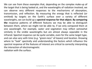 We can see from these examples that, depending on the complex make-up of
the target that is being looked at, and the wavelengths of radiation involved, we
can observe very different responses to the mechanisms of absorption,
transmission, and reflection. By measuring the energy that is reflected (or
emitted) by targets on the Earth's surface over a variety of different
wavelengths, we can build up a spectral response for that object. By comparing
the response patterns of different features we may be able to distinguish
between them, where we might not be able to, if we only compared them at
one wavelength. For example, water and vegetation may reflect somewhat
similarly in the visible wavelengths but are almost always separable in the
infrared. Spectral response can be quite variable, even for the same target type,
and can also vary with time (e.g. "green-ness" of leaves) and location. Knowing
where to "look" spectrally and understanding the factors which influence the
spectral response of the features of interest are critical to correctly interpreting
the interaction of electromagnetic
radiation with the surface.
38Compiled by : Dr. Zubairul Islam
 