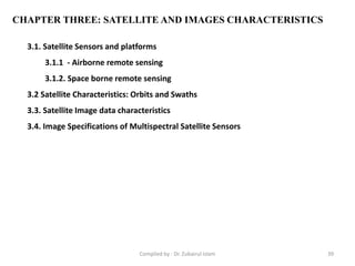 CHAPTER THREE: SATELLITE AND IMAGES CHARACTERISTICS
3.1. Satellite Sensors and platforms
3.1.1 - Airborne remote sensing
3.1.2. Space borne remote sensing
3.2 Satellite Characteristics: Orbits and Swaths
3.3. Satellite Image data characteristics
3.4. Image Specifications of Multispectral Satellite Sensors
39Compiled by : Dr. Zubairul Islam
 
