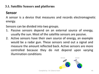 A sensor is a device that measures and records electromagnetic
energy.
3.1. Satellite Sensors and platforms
Sensor
Sensors can be divided into two groups.
1. Passive sensors depend on an external source of energy,
usually the sun. Most of the satellite sensors are passive.
2. Active sensors have their own source of energy, an example
would be a radar gun. These sensors send out a signal and
measure the amount reflected back. Active sensors are more
controlled because they do not depend upon varying
illumination conditions
40Compiled by : Dr. Zubairul Islam
 
