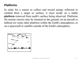 In order for a sensor to collect and record energy reflected or
emitted from a target or surface, it must reside on a stable
platform removed from earth’s surface being observed. Platforms
for remote sensors may be situated on the ground, on an aircraft or
balloon (or some other platform within the Earth's atmosphere), or
on a spacecraft or satellite outside of the Earth's atmosphere.
Platforms
41Compiled by : Dr. Zubairul Islam
 