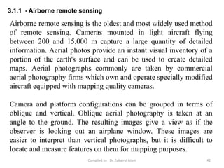 3.1.1 - Airborne remote sensing
Airborne remote sensing is the oldest and most widely used method
of remote sensing. Cameras mounted in light aircraft flying
between 200 and 15,000 m capture a large quantity of detailed
information. Aerial photos provide an instant visual inventory of a
portion of the earth's surface and can be used to create detailed
maps. Aerial photographs commonly are taken by commercial
aerial photography firms which own and operate specially modified
aircraft equipped with mapping quality cameras.
Camera and platform configurations can be grouped in terms of
oblique and vertical. Oblique aerial photography is taken at an
angle to the ground. The resulting images give a view as if the
observer is looking out an airplane window. These images are
easier to interpret than vertical photographs, but it is difficult to
locate and measure features on them for mapping purposes.
42Compiled by : Dr. Zubairul Islam
 