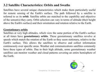 3.2 Satellite Characteristics: Orbits and Swaths
Satellites have several unique characteristics which make them particularly useful
for remote sensing of the Earth's surface. The path followed by a satellite is
referred to as its orbit. Satellite orbits are matched to the capability and objective
of the sensor(s) they carry. Orbit selection can vary in terms of altitude (their height
above the Earth's surface) and their orientation and rotation relative to the Earth.
Geostationary orbits
Satellites at very high altitudes, which view the same portion of the Earth's surface
at all times have geostationary orbits. These geostationary satellites revolve at
speeds which match the rotation of the Earth so they seem stationary, relative to the
Earth's surface. This allows the satellites to observe and collect information
continuously over specific areas. Weather and communications satellites commonly
have these types of orbits. Due to their high altitude, some geostationary weather
satellites can monitor weather and cloud patterns covering an entire hemisphere of
the Earth.
46Compiled by : Dr. Zubairul Islam
 