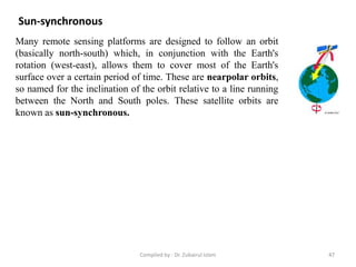 Sun-synchronous
Many remote sensing platforms are designed to follow an orbit
(basically north-south) which, in conjunction with the Earth's
rotation (west-east), allows them to cover most of the Earth's
surface over a certain period of time. These are nearpolar orbits,
so named for the inclination of the orbit relative to a line running
between the North and South poles. These satellite orbits are
known as sun-synchronous.
47Compiled by : Dr. Zubairul Islam
 