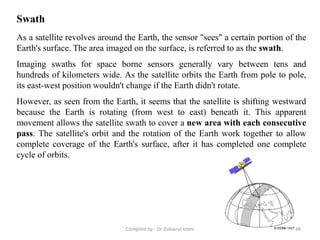 As a satellite revolves around the Earth, the sensor "sees" a certain portion of the
Earth's surface. The area imaged on the surface, is referred to as the swath.
Imaging swaths for space borne sensors generally vary between tens and
hundreds of kilometers wide. As the satellite orbits the Earth from pole to pole,
its east-west position wouldn't change if the Earth didn't rotate.
However, as seen from the Earth, it seems that the satellite is shifting westward
because the Earth is rotating (from west to east) beneath it. This apparent
movement allows the satellite swath to cover a new area with each consecutive
pass. The satellite's orbit and the rotation of the Earth work together to allow
complete coverage of the Earth's surface, after it has completed one complete
cycle of orbits.
Swath
48Compiled by : Dr. Zubairul Islam
 