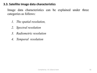 3.3. Satellite Image data characteristics
Image data characteristics can be explained under three
categories as follows:
1. The spatial resolution,
2. Spectral resolution
3. Radiometric resolution
4. Temporal resolution
50Compiled by : Dr. Zubairul Islam
 