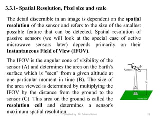 3.3.1- Spatial Resolution, Pixel size and scale
The detail discernible in an image is dependent on the spatial
resolution of the sensor and refers to the size of the smallest
possible feature that can be detected. Spatial resolution of
passive sensors (we will look at the special case of active
microwave sensors later) depends primarily on their
Instantaneous Field of View (IFOV).
The IFOV is the angular cone of visibility of the
sensor (A) and determines the area on the Earth's
surface which is "seen" from a given altitude at
one particular moment in time (B). The size of
the area viewed is determined by multiplying the
IFOV by the distance from the ground to the
sensor (C). This area on the ground is called the
resolution cell and determines a sensor's
maximum spatial resolution. 51Compiled by : Dr. Zubairul Islam
 