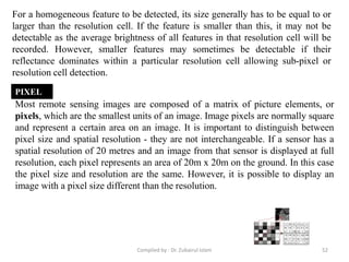For a homogeneous feature to be detected, its size generally has to be equal to or
larger than the resolution cell. If the feature is smaller than this, it may not be
detectable as the average brightness of all features in that resolution cell will be
recorded. However, smaller features may sometimes be detectable if their
reflectance dominates within a particular resolution cell allowing sub-pixel or
resolution cell detection.
Most remote sensing images are composed of a matrix of picture elements, or
pixels, which are the smallest units of an image. Image pixels are normally square
and represent a certain area on an image. It is important to distinguish between
pixel size and spatial resolution - they are not interchangeable. If a sensor has a
spatial resolution of 20 metres and an image from that sensor is displayed at full
resolution, each pixel represents an area of 20m x 20m on the ground. In this case
the pixel size and resolution are the same. However, it is possible to display an
image with a pixel size different than the resolution.
PIXEL
52Compiled by : Dr. Zubairul Islam
 