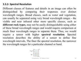 3.3.2- Spectral Resolution
Different classes of features and details in an image can often be
distinguished by comparing their responses over distinct
wavelength ranges. Broad classes, such as water and vegetation,
can usually be separated using very broad wavelength ranges - the
visible and near infrared other more specific classes, such as
different rock types, may not be easily distinguishable using either
of these broad wavelength ranges and would require comparison at
much finer wavelength ranges to separate them. Thus, we would
require a sensor with higher spectral resolution. Spectral
resolution describes the ability of a sensor to define fine
wavelength intervals. The finer the spectral resolution, the narrower
the wavelength ranges for a particular channel or band.
54Compiled by : Dr. Zubairul Islam
 