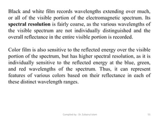 Black and white film records wavelengths extending over much,
or all of the visible portion of the electromagnetic spectrum. Its
spectral resolution is fairly coarse, as the various wavelengths of
the visible spectrum are not individually distinguished and the
overall reflectance in the entire visible portion is recorded.
Color film is also sensitive to the reflected energy over the visible
portion of the spectrum, but has higher spectral resolution, as it is
individually sensitive to the reflected energy at the blue, green,
and red wavelengths of the spectrum. Thus, it can represent
features of various colors based on their reflectance in each of
these distinct wavelength ranges.
55Compiled by : Dr. Zubairul Islam
 