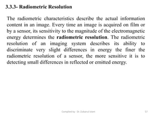 3.3.3- Radiometric Resolution
The radiometric characteristics describe the actual information
content in an image. Every time an image is acquired on film or
by a sensor, its sensitivity to the magnitude of the electromagnetic
energy determines the radiometric resolution. The radiometric
resolution of an imaging system describes its ability to
discriminate very slight differences in energy the finer the
radiometric resolution of a sensor, the more sensitive it is to
detecting small differences in reflected or emitted energy.
57Compiled by : Dr. Zubairul Islam
 